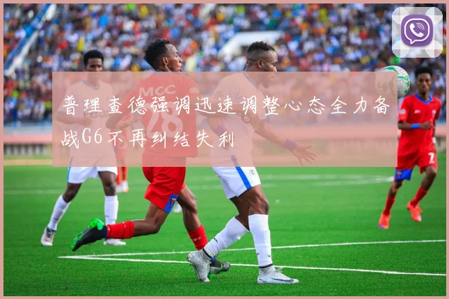 普理查德强调迅速调整心态全力备战G6不再纠结失利