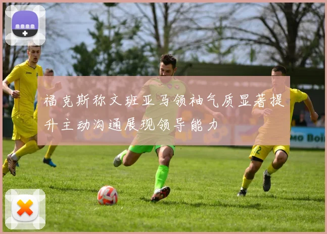 福克斯称文班亚马领袖气质显著提升主动沟通展现领导能力