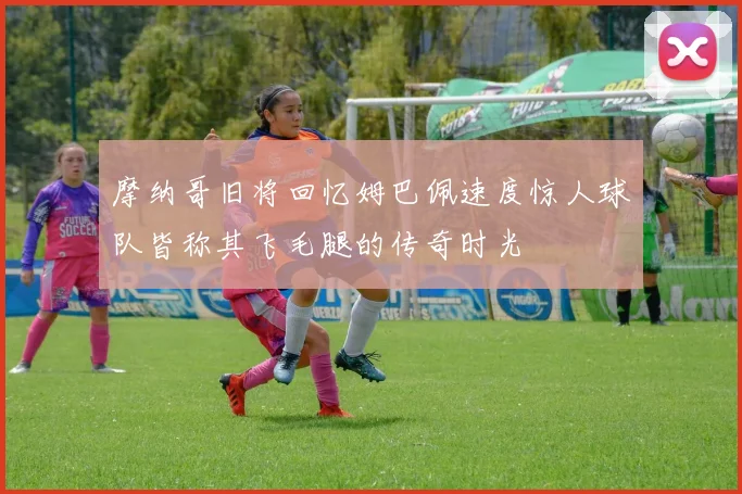 摩纳哥旧将回忆姆巴佩速度惊人球队皆称其飞毛腿的传奇时光