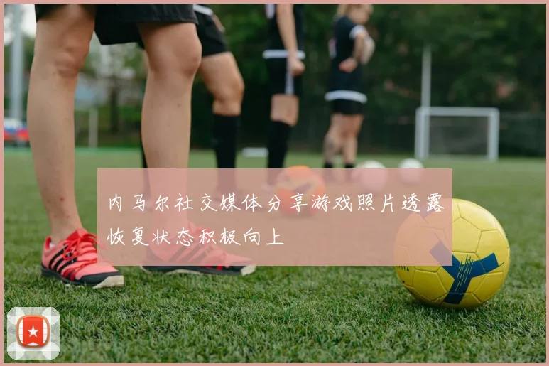 内马尔社交媒体分享游戏照片透露恢复状态积极向上