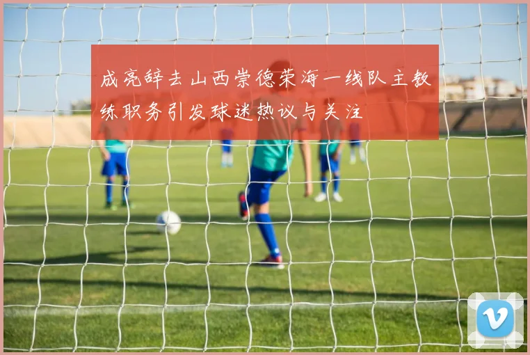 成亮辞去山西崇德荣海一线队主教练职务引发球迷热议与关注