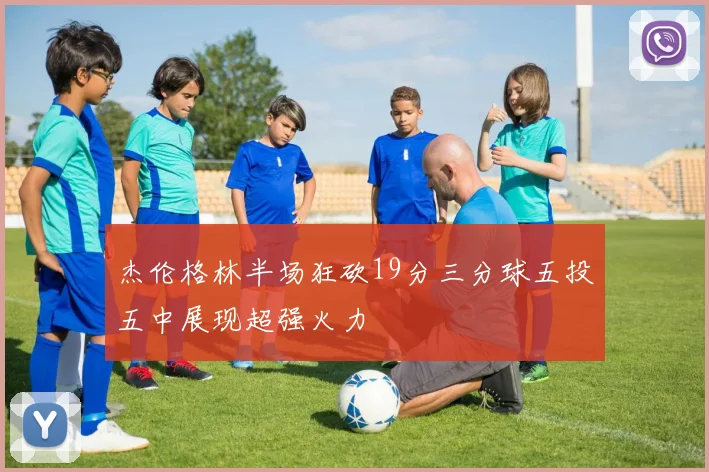 杰伦格林半场狂砍19分三分球五投五中展现超强火力